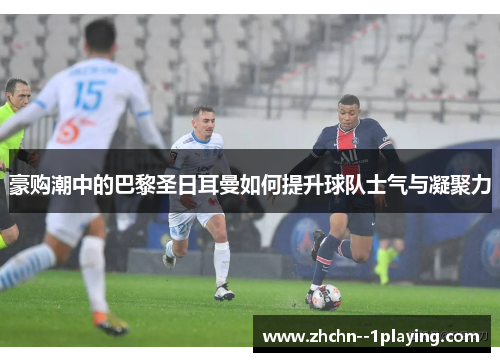豪购潮中的巴黎圣日耳曼如何提升球队士气与凝聚力 豪购潮中的巴黎圣日耳曼如何提升球队士气与凝聚力