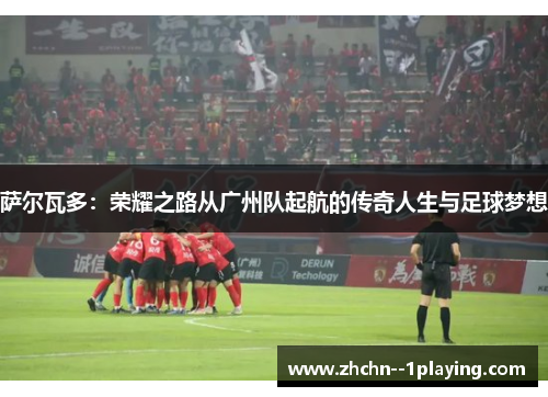 萨尔瓦多：荣耀之路从广州队起航的传奇人生与足球梦想