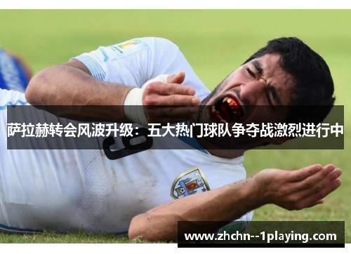 萨拉赫转会风波升级：五大热门球队争夺战激烈进行中